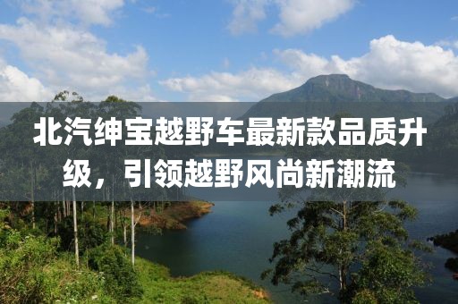 北汽紳寶越野車最新款品質(zhì)升級(jí)，引領(lǐng)越野風(fēng)尚新潮流