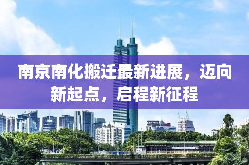 南京南化搬遷最新進(jìn)展，邁向新起點(diǎn)，啟程新征程