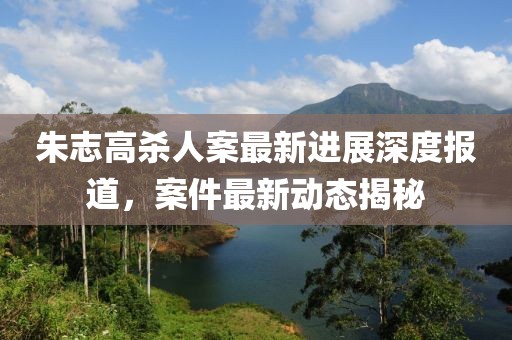 朱志高殺人案最新進展深度報道，案件最新動態(tài)揭秘