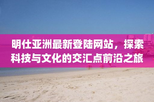 明仕亞洲最新登陸網(wǎng)站，探索科技與文化的交匯點(diǎn)前沿之旅
