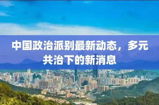 中國政治派別最新動態(tài)，多元共治下的新消息
