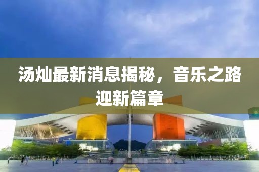 湯燦最新消息揭秘，音樂之路迎新篇章