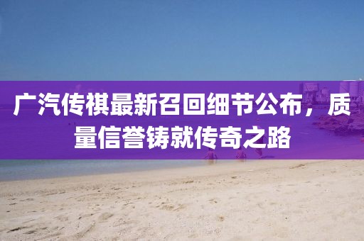 廣汽傳祺最新召回細(xì)節(jié)公布，質(zhì)量信譽(yù)鑄就傳奇之路