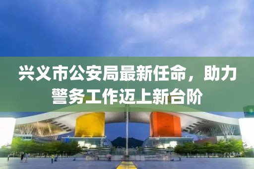 興義市公安局最新任命，助力警務(wù)工作邁上新臺(tái)階