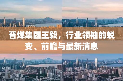 晉煤集團(tuán)王毅，行業(yè)領(lǐng)袖的蛻變、前瞻與最新消息