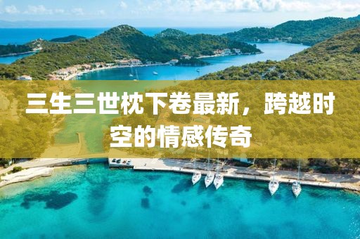 三生三世枕下卷最新，跨越時空的情感傳奇