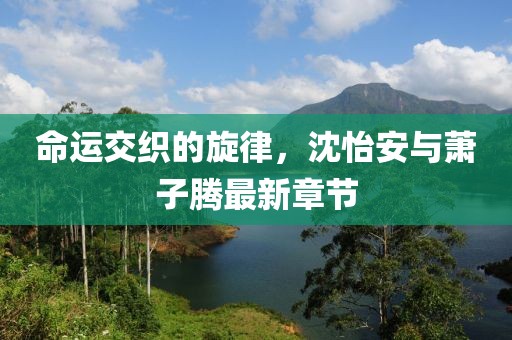 命運(yùn)交織的旋律，沈怡安與蕭子騰最新章節(jié)