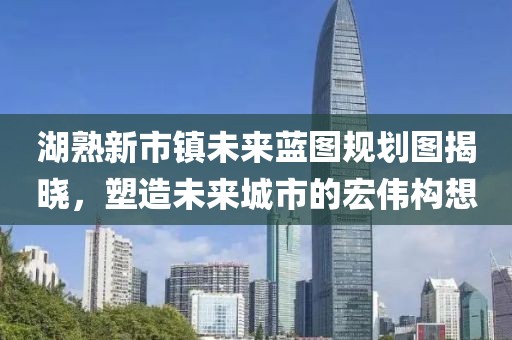 湖熟新市鎮(zhèn)未來藍(lán)圖規(guī)劃圖揭曉，塑造未來城市的宏偉構(gòu)想