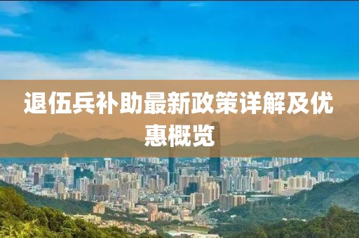 退伍兵補(bǔ)助最新政策詳解及優(yōu)惠概覽