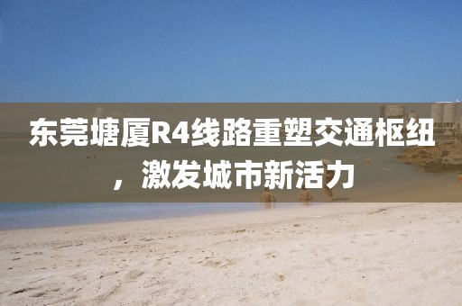 東莞塘廈R4線路重塑交通樞紐，激發(fā)城市新活力