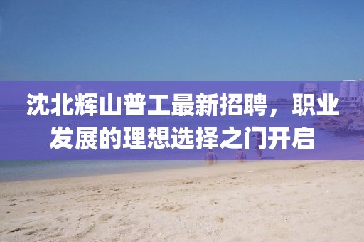 沈北輝山普工最新招聘，職業(yè)發(fā)展的理想選擇之門開啟