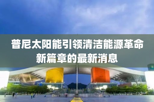 普尼太陽(yáng)能引領(lǐng)清潔能源革命新篇章的最新消息