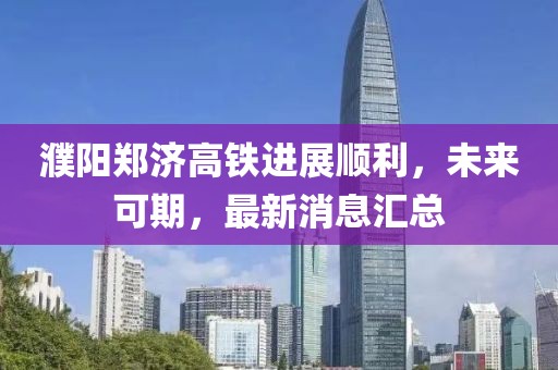 濮陽鄭濟高鐵進展順利，未來可期，最新消息匯總