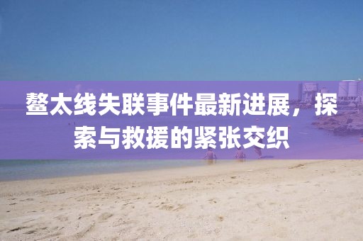鰲太線失聯(lián)事件最新進(jìn)展，探索與救援的緊張交織