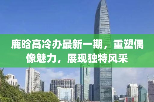 鹿晗高冷辦最新一期，重塑偶像魅力，展現(xiàn)獨特風(fēng)采