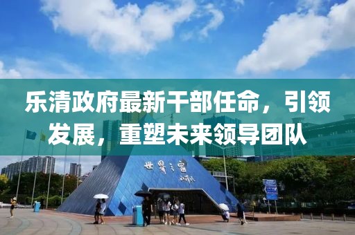 樂清政府最新干部任命，引領(lǐng)發(fā)展，重塑未來領(lǐng)導(dǎo)團隊