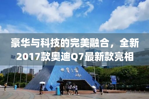 豪華與科技的完美融合，全新2017款?yuàn)W迪Q7最新款亮相