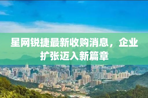 星網(wǎng)銳捷最新收購(gòu)消息，企業(yè)擴(kuò)張邁入新篇章