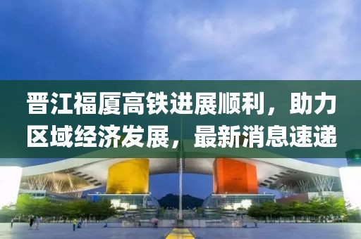 晉江福廈高鐵進展順利，助力區(qū)域經(jīng)濟發(fā)展，最新消息速遞