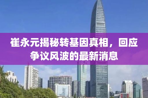崔永元揭秘轉(zhuǎn)基因真相，回應(yīng)爭議風(fēng)波的最新消息