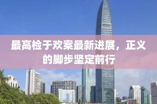 最高檢于歡案最新進(jìn)展，正義的腳步堅(jiān)定前行