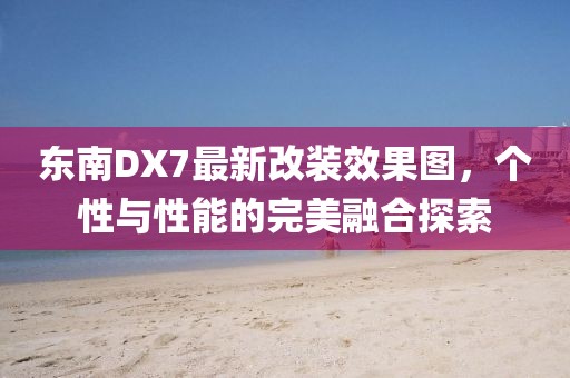 東南DX7最新改裝效果圖，個性與性能的完美融合探索