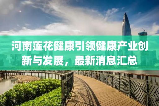 河南蓮花健康引領(lǐng)健康產(chǎn)業(yè)創(chuàng)新與發(fā)展，最新消息匯總