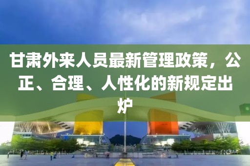 甘肅外來人員最新管理政策，公正、合理、人性化的新規(guī)定出爐