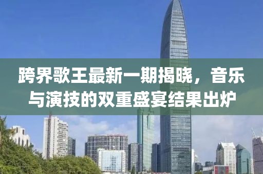 跨界歌王最新一期揭曉，音樂與演技的雙重盛宴結(jié)果出爐