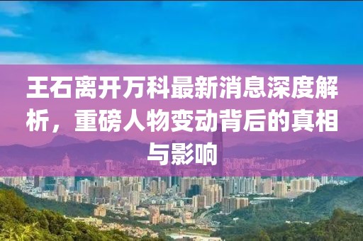 王石離開(kāi)萬(wàn)科最新消息深度解析，重磅人物變動(dòng)背后的真相與影響