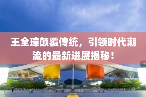 王全璋顛覆傳統(tǒng)，引領時代潮流的最新進展揭秘！