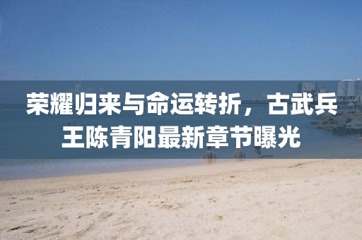 榮耀歸來與命運(yùn)轉(zhuǎn)折，古武兵王陳青陽(yáng)最新章節(jié)曝光