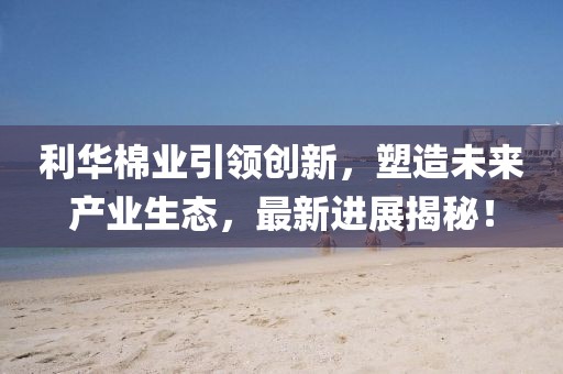 利華棉業(yè)引領(lǐng)創(chuàng)新，塑造未來產(chǎn)業(yè)生態(tài)，最新進(jìn)展揭秘！