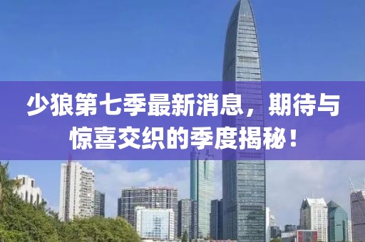 少狼第七季最新消息，期待與驚喜交織的季度揭秘！