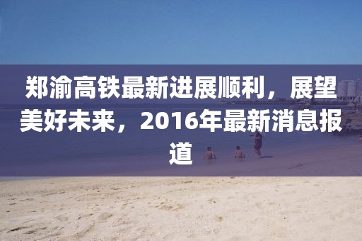 鄭渝高鐵最新進(jìn)展順利，展望美好未來，2016年最新消息報道