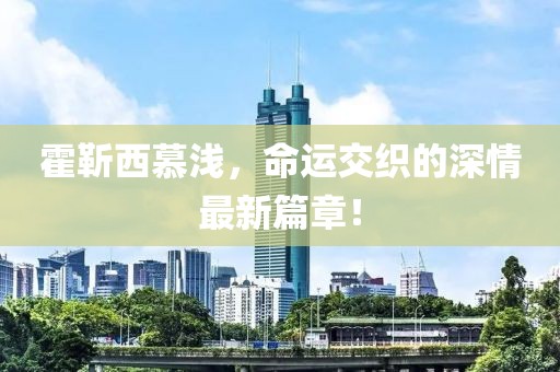 霍靳西慕淺，命運(yùn)交織的深情最新篇章！