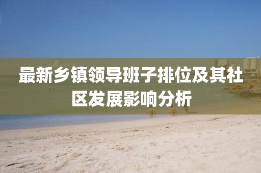 最新鄉(xiāng)鎮(zhèn)領(lǐng)導(dǎo)班子排位及其社區(qū)發(fā)展影響分析