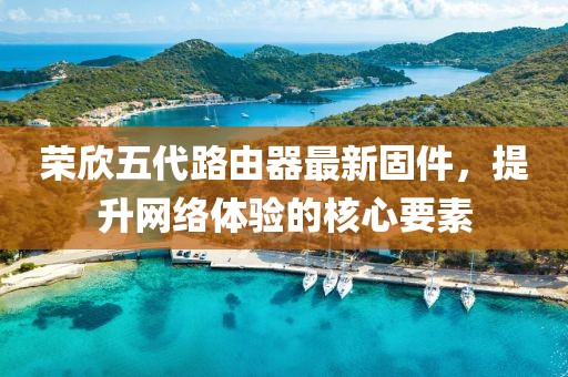 榮欣五代路由器最新固件，提升網(wǎng)絡(luò)體驗(yàn)的核心要素