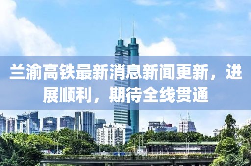 蘭渝高鐵最新消息新聞更新，進(jìn)展順利，期待全線貫通