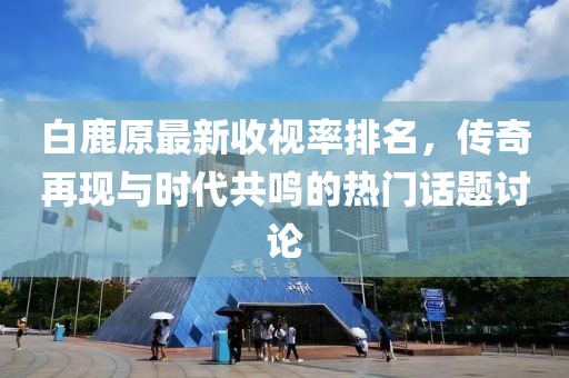 白鹿原最新收視率排名，傳奇再現(xiàn)與時(shí)代共鳴的熱門(mén)話題討論