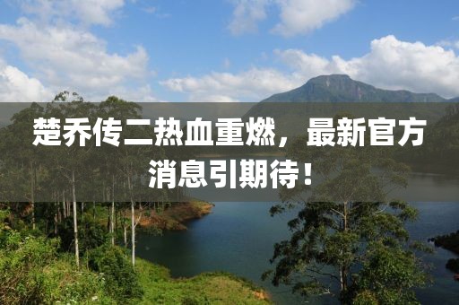 楚喬傳二熱血重燃，最新官方消息引期待！