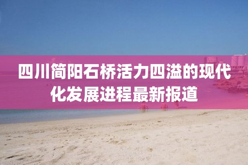 四川簡(jiǎn)陽(yáng)石橋活力四溢的現(xiàn)代化發(fā)展進(jìn)程最新報(bào)道