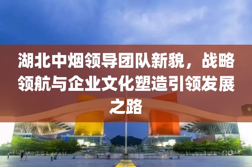 湖北中煙領(lǐng)導(dǎo)團隊新貌，戰(zhàn)略領(lǐng)航與企業(yè)文化塑造引領(lǐng)發(fā)展之路