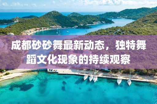 成都砂砂舞最新動態(tài)，獨特舞蹈文化現(xiàn)象的持續(xù)觀察