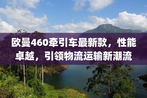 歐曼460牽引車最新款，性能卓越，引領(lǐng)物流運(yùn)輸新潮流
