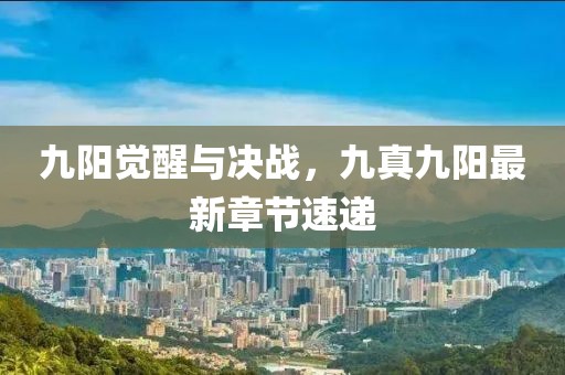 九陽(yáng)覺醒與決戰(zhàn)，九真九陽(yáng)最新章節(jié)速遞