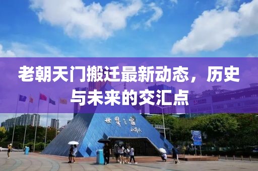 老朝天門搬遷最新動(dòng)態(tài)，歷史與未來的交匯點(diǎn)