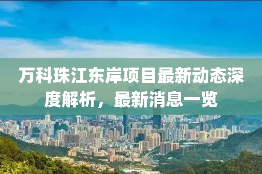 萬科珠江東岸項目最新動態(tài)深度解析，最新消息一覽