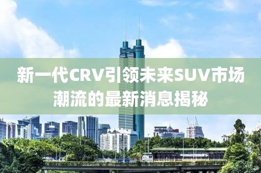 新一代CRV引領(lǐng)未來(lái)SUV市場(chǎng)潮流的最新消息揭秘