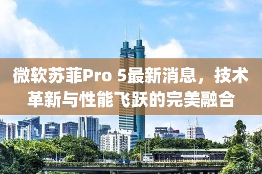 微軟蘇菲Pro 5最新消息，技術革新與性能飛躍的完美融合